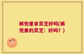 裤兜里拿灵芝好吗(裤兜里的灵芝：好吗？)