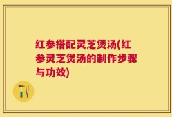 红参搭配灵芝煲汤(红参灵芝煲汤的制作步骤与功效)