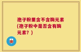 孢子粉里含不含酶元素(孢子粉中是否含有酶元素？)