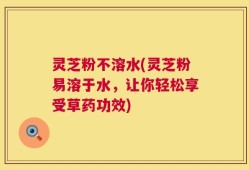 灵芝粉不溶水(灵芝粉易溶于水，让你轻松享受草药功效)