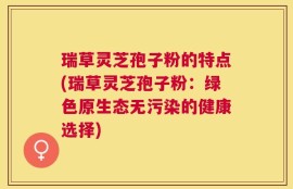 瑞草灵芝孢子粉的特点(瑞草灵芝孢子粉：绿色原生态无污染的健康选择)