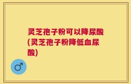 灵芝孢子粉可以降尿酸(灵芝孢子粉降低血尿酸)