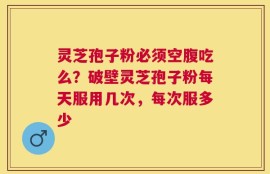 灵芝孢子粉必须空腹吃么？破壁灵芝孢子粉每天服用几次，每次服多少