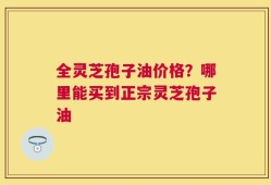 全灵芝孢子油价格？哪里能买到正宗灵芝孢子油