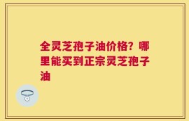 全灵芝孢子油价格？哪里能买到正宗灵芝孢子油