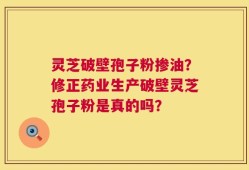 灵芝破壁孢子粉掺油？修正药业生产破壁灵芝孢子粉是真的吗？