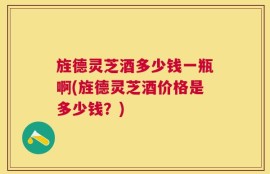 旌德灵芝酒多少钱一瓶啊(旌德灵芝酒价格是多少钱？)