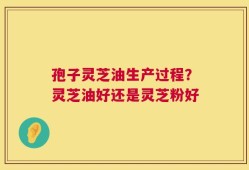 孢子灵芝油生产过程？灵芝油好还是灵芝粉好