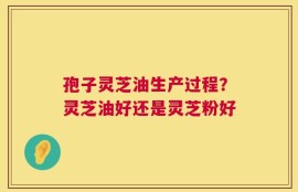 孢子灵芝油生产过程？灵芝油好还是灵芝粉好