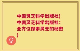 中国灵芝科学出版社(中国灵芝科学出版社：全方位探索灵芝的秘密)