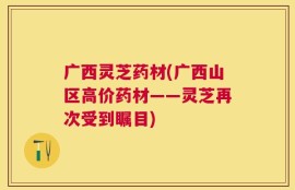 广西灵芝药材(广西山区高价药材——灵芝再次受到瞩目)