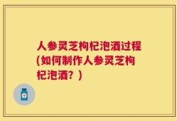 人参灵芝枸杞泡酒过程(如何制作人参灵芝枸杞泡酒？)