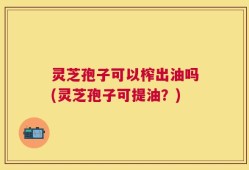 灵芝孢子可以榨出油吗(灵芝孢子可提油？)