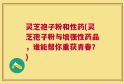灵芝孢子粉和性药(灵芝孢子粉与增强性药品，谁能帮你重获青春？)