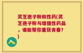 灵芝孢子粉和性药(灵芝孢子粉与增强性药品，谁能帮你重获青春？)
