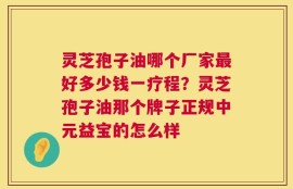 灵芝孢子油哪个厂家最好多少钱一疗程？灵芝孢子油那个牌子正规中元益宝的怎么样