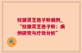 权健灵芝孢子粉病例_“权健灵芝孢子粉：病例研究与疗效分析”
