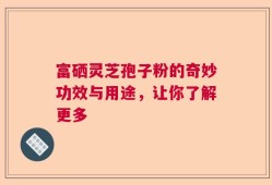 富硒灵芝孢子粉的奇妙功效与用途，让你了解更多