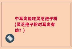 中耳炎能吃灵芝孢子粉(灵芝孢子粉对耳炎有益？)
