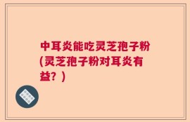 中耳炎能吃灵芝孢子粉(灵芝孢子粉对耳炎有益？)
