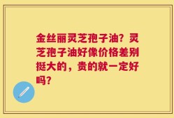 金丝丽灵芝孢子油？灵芝孢子油好像价格差别挺大的，贵的就一定好吗？