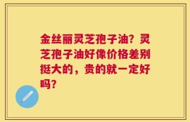 金丝丽灵芝孢子油？灵芝孢子油好像价格差别挺大的，贵的就一定好吗？