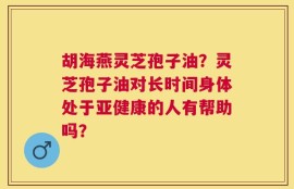 胡海燕灵芝孢子油？灵芝孢子油对长时间身体处于亚健康的人有帮助吗？