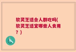 软灵芝适合人群吃吗(软灵芝适宜哪些人食用？)