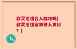 软灵芝适合人群吃吗(软灵芝适宜哪些人食用？)