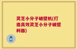 灵芝小分子破壁机(打造高效灵芝小分子破壁利器)