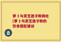 萝卜与灵芝孢子粉同吃(萝卜与灵芝孢子粉的饮食搭配建议