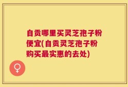 自贡哪里买灵芝孢子粉便宜(自贡灵芝孢子粉购买最实惠的去处)