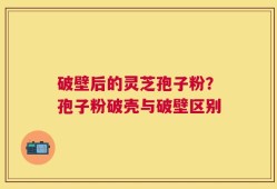 破壁后的灵芝孢子粉？孢子粉破壳与破壁区别