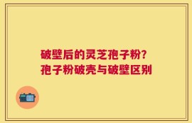 破壁后的灵芝孢子粉？孢子粉破壳与破壁区别