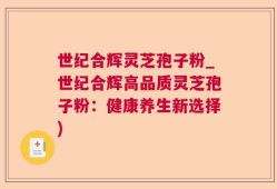 世纪合辉灵芝孢子粉_世纪合辉高品质灵芝孢子粉：健康养生新选择)