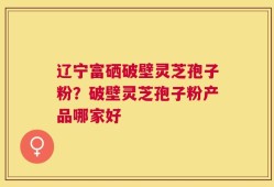辽宁富硒破壁灵芝孢子粉？破壁灵芝孢子粉产品哪家好