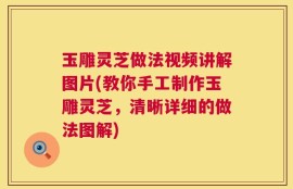 玉雕灵芝做法视频讲解图片(教你手工制作玉雕灵芝，清晰详细的做法图解)