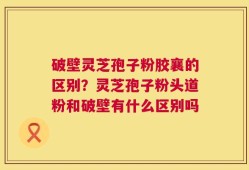 破壁灵芝孢子粉胶襄的区别？灵芝孢子粉头道粉和破壁有什么区别吗