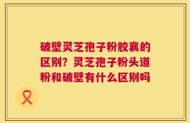 破壁灵芝孢子粉胶襄的区别？灵芝孢子粉头道粉和破壁有什么区别吗