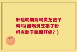 肝癌晚期能喝灵芝孢子粉吗(能喝灵芝孢子粉吗有助于晚期肝癌？)
