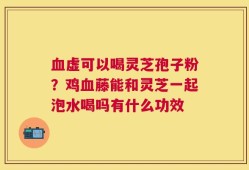 血虚可以喝灵芝孢子粉？鸡血藤能和灵芝一起泡水喝吗有什么功效