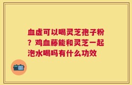 血虚可以喝灵芝孢子粉？鸡血藤能和灵芝一起泡水喝吗有什么功效