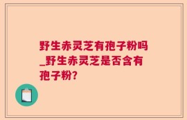 野生赤灵芝有孢子粉吗_野生赤灵芝是否含有孢子粉？
