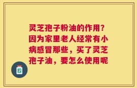 灵芝孢子粉油的作用？因为家里老人经常有小病感冒那些，买了灵芝孢子油，要怎么使用呢