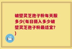 破壁灵芝孢子粉每天服多少(每日摄入多少破壁灵芝孢子粉最适宜？)