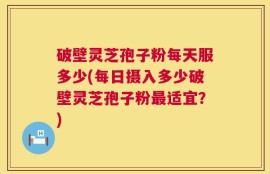 破壁灵芝孢子粉每天服多少(每日摄入多少破壁灵芝孢子粉最适宜？)