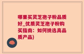 哪里买灵芝孢子粉品质好_优质灵芝孢子粉购买指南：如何挑选高品质产品)