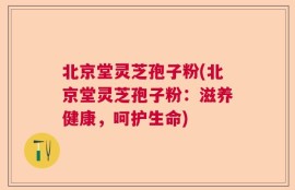 北京堂灵芝孢子粉(北京堂灵芝孢子粉：滋养健康，呵护生命)