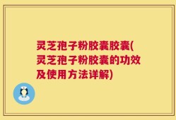 灵芝孢子粉胶囊胶囊(灵芝孢子粉胶囊的功效及使用方法详解)