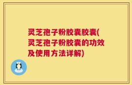 灵芝孢子粉胶囊胶囊(灵芝孢子粉胶囊的功效及使用方法详解)